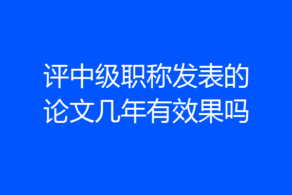 评中级职称发表的论文几年有效果吗