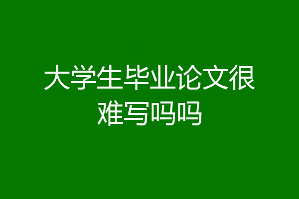 大学生毕业论文很难写吗吗