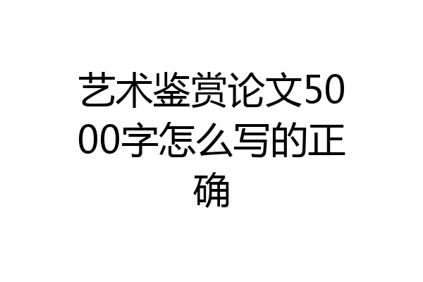 艺术鉴赏论文5000字怎么写的正确