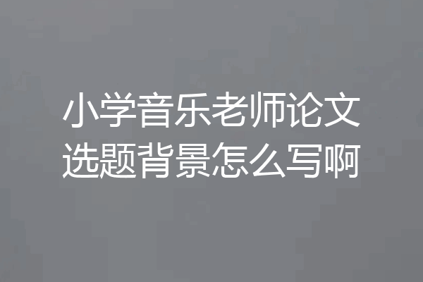 小学音乐老师论文选题背景怎么写啊