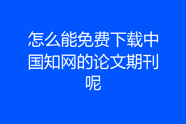 怎么能免费下载中国知网的论文期刊呢