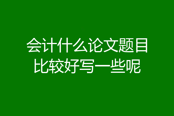 会计什么论文题目比较好写一些呢