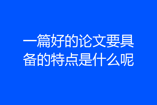 一篇好的论文要具备的特点是什么呢