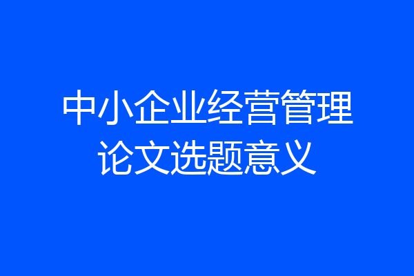中小企业经营管理论文选题意义