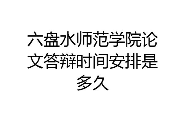 六盘水师范学院论文答辩时间安排是多久