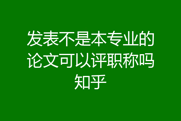 发表不是本专业的论文可以评职称吗知乎