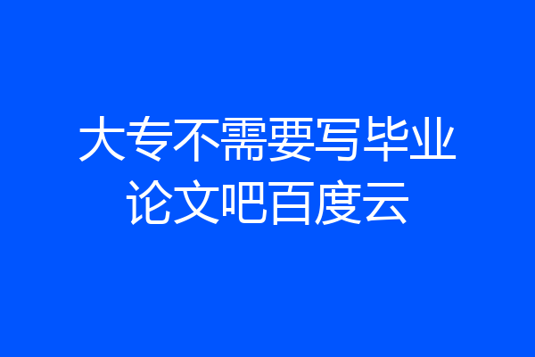 大专不需要写毕业论文吧百度云