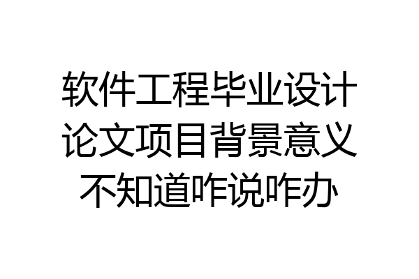 软件工程毕业设计论文项目背景意义不知道咋说咋办