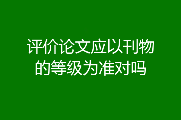 评价论文应以刊物的等级为准对吗