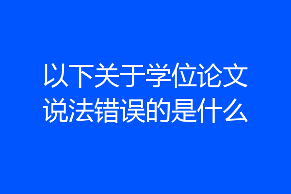 以下关于学位论文说法错误的是什么