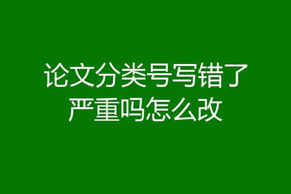 论文分类号写错了严重吗怎么改