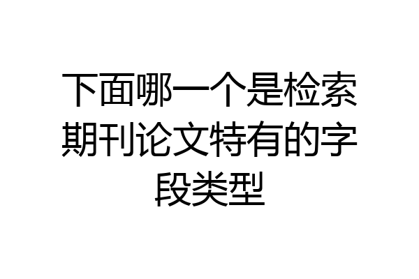 下面哪一个是检索期刊论文特有的字段类型