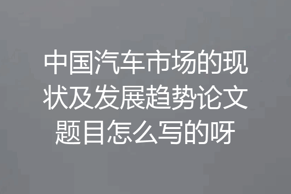 中国汽车市场的现状及发展趋势论文题目怎么写的呀