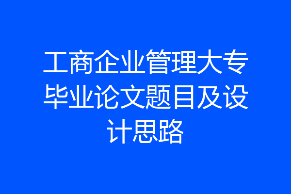 工商企业管理大专毕业论文题目及设计思路