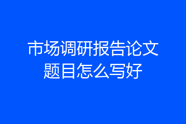市场调研报告论文题目怎么写好