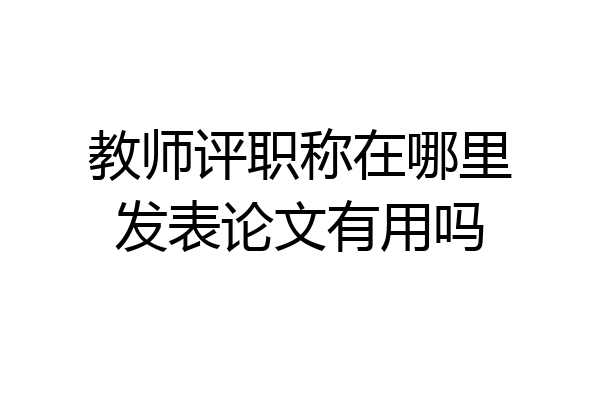 教师评职称在哪里发表论文有用吗