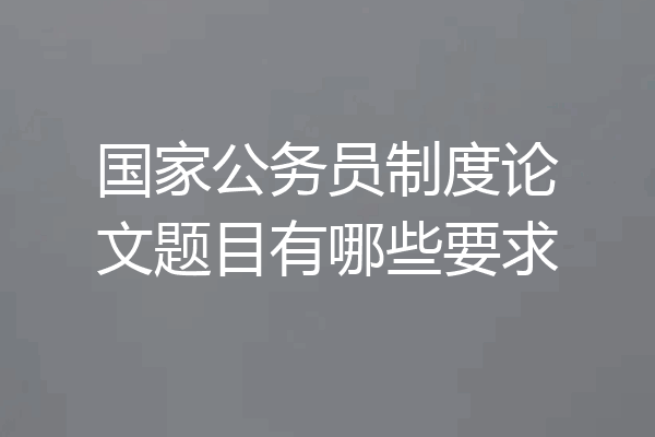 国家公务员制度论文题目有哪些要求