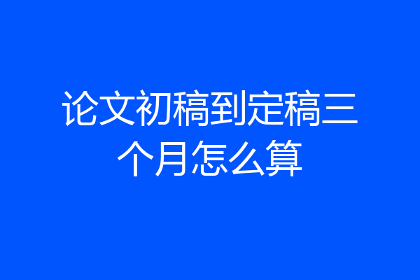 论文初稿到定稿三个月怎么算
