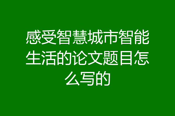 感受智慧城市智能生活的论文题目怎么写的