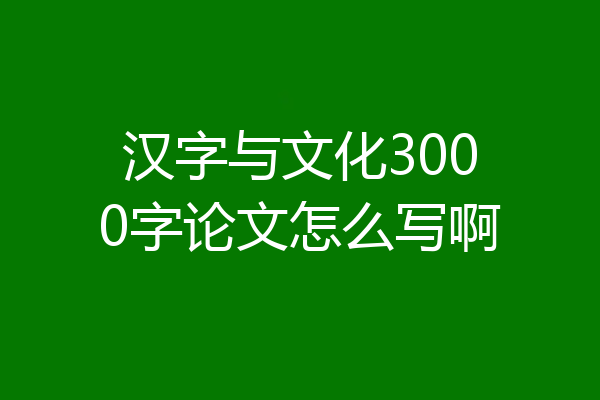 汉字与文化3000字论文怎么写啊