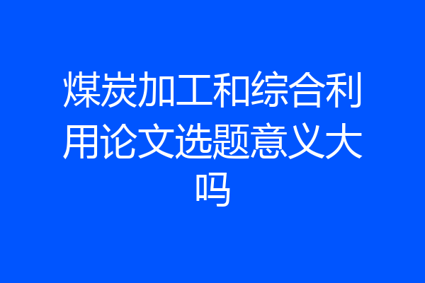 煤炭加工和综合利用论文选题意义大吗