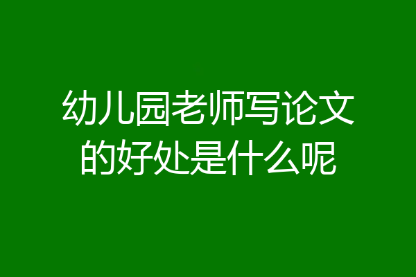 幼儿园老师写论文的好处是什么呢