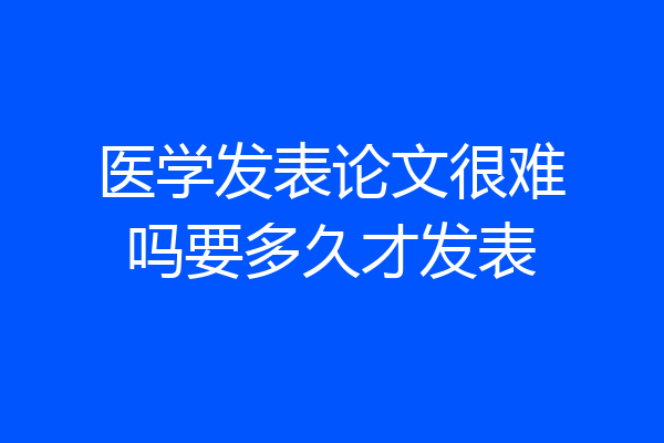 医学发表论文很难吗要多久才发表