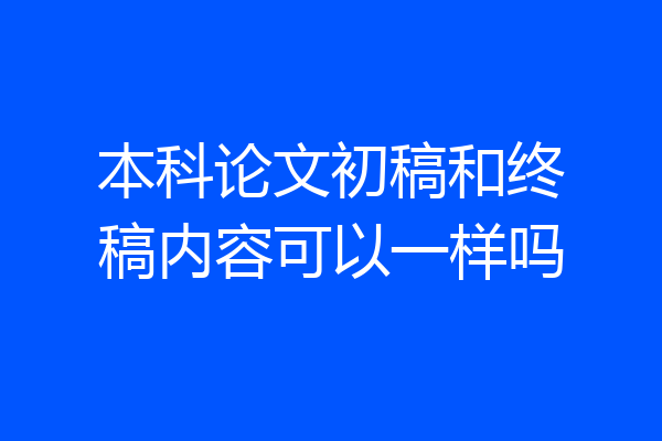 本科论文初稿和终稿内容可以一样吗