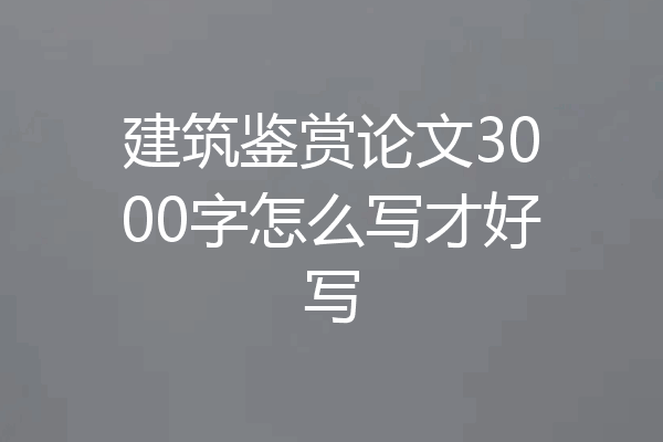 建筑鉴赏论文3000字怎么写才好写