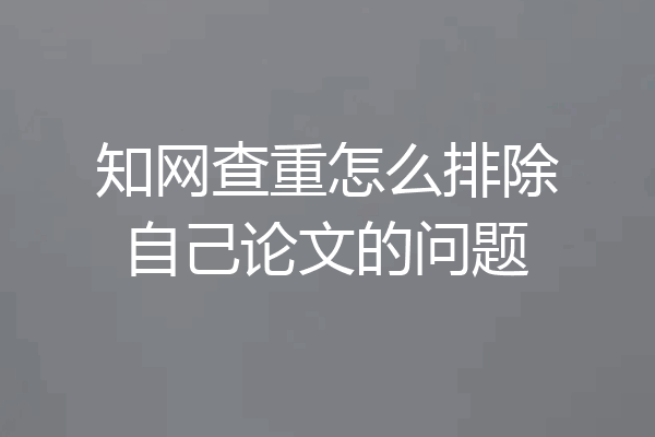 知网查重怎么排除自己论文的问题