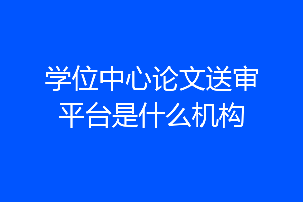 学位中心论文送审平台是什么机构