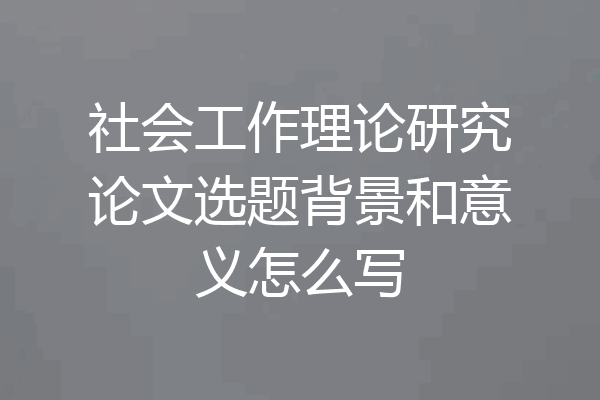 社会工作理论研究论文选题背景和意义怎么写