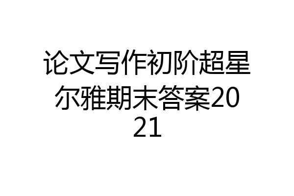 论文写作初阶超星尔雅期末答案2021