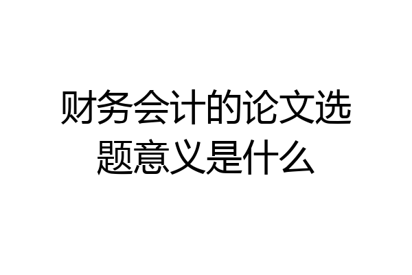 财务会计的论文选题意义是什么