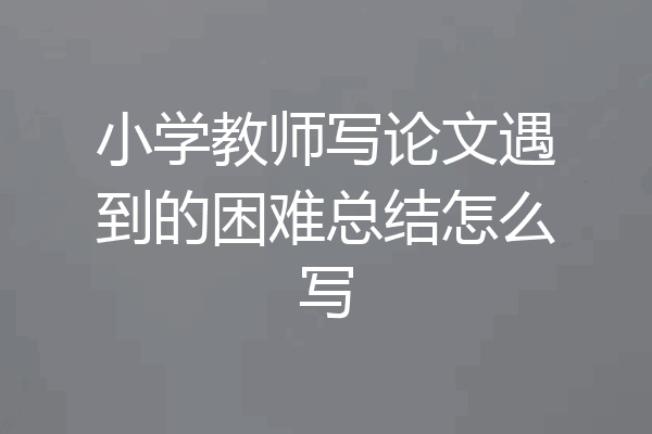 小学教师写论文遇到的困难总结怎么写