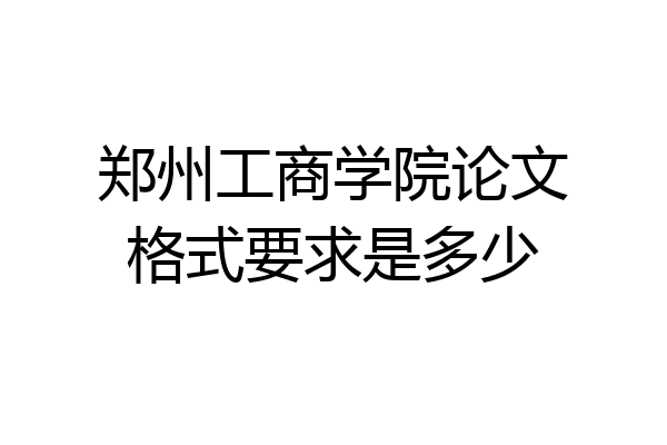 郑州工商学院论文格式要求是多少