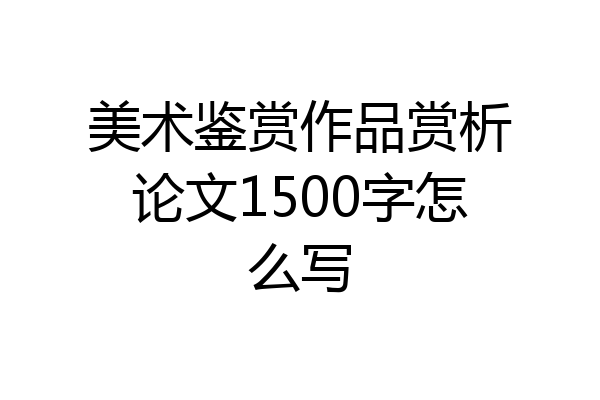 美术鉴赏作品赏析论文1500字怎么写