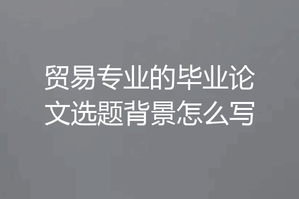 贸易专业的毕业论文选题背景怎么写
