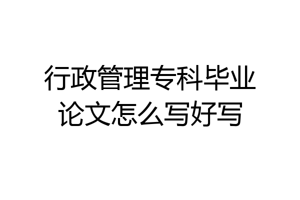 行政管理专科毕业论文怎么写好写
