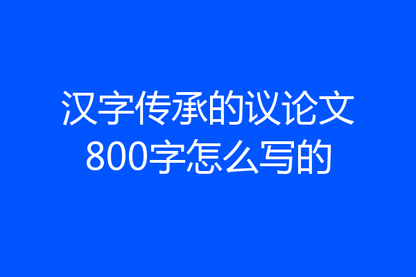 汉字传承的议论文800字怎么写的