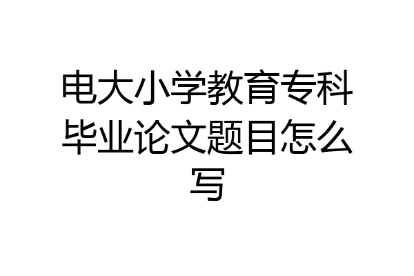 电大小学教育专科毕业论文题目怎么写