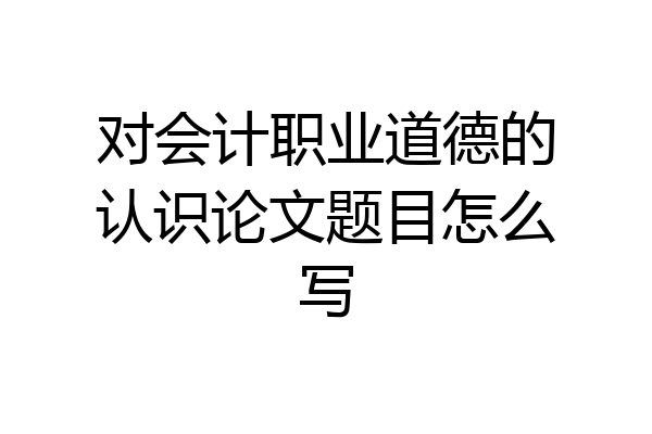 对会计职业道德的认识论文题目怎么写