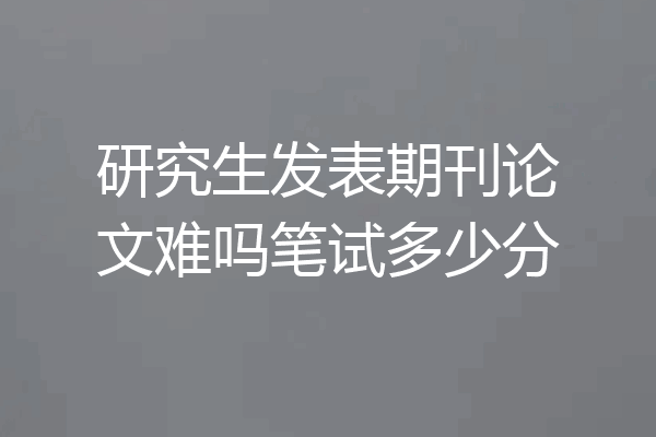 研究生发表期刊论文难吗笔试多少分