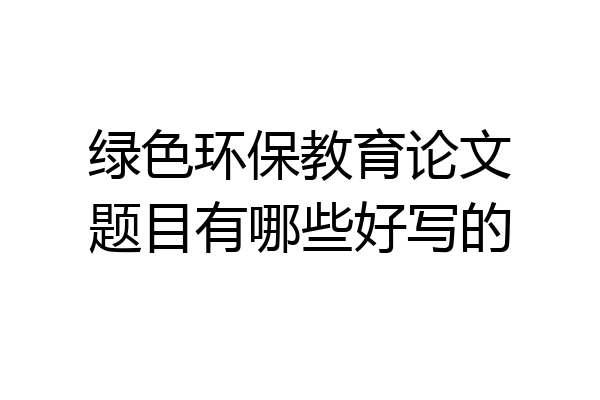 绿色环保教育论文题目有哪些好写的