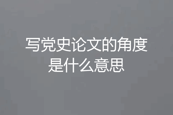 写党史论文的角度是什么意思
