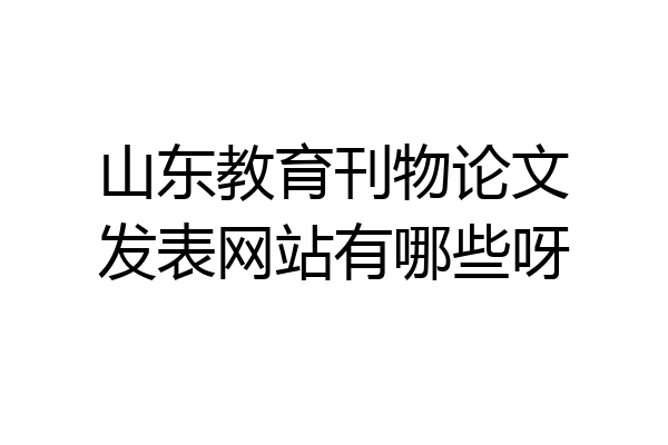 山东教育刊物论文发表网站有哪些呀