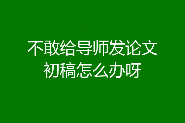 不敢给导师发论文初稿怎么办呀