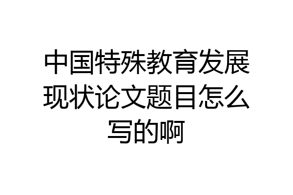 中国特殊教育发展现状论文题目怎么写的啊