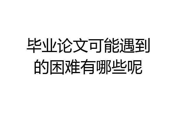 毕业论文可能遇到的困难有哪些呢